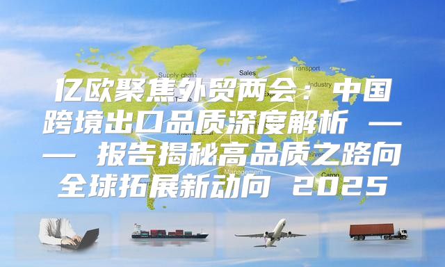 亿欧聚焦外贸两会：中国跨境出口品质深度解析 —— 报告揭秘高品质之路向全球拓展新动向 2025