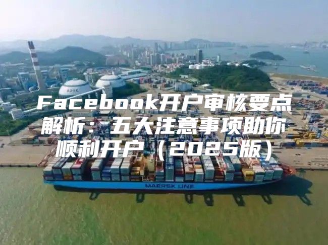 Facebook开户审核要点解析：五大注意事项助你顺利开户2025版