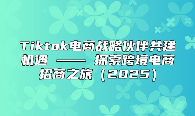 Tiktok电商战略伙伴共建机遇 —— 探索跨境电商招商之旅2025