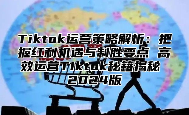 Tiktok运营策略解析：把握红利机遇与制胜要点 高效运营Tiktok秘籍揭秘 2025版