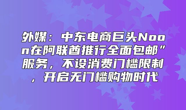外媒：中东电商巨头Noon在阿联酋推行全面包邮”服务，不设消费门槛限制，开启无门槛购物时代