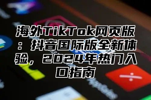 海外TikTok网页版：抖音国际版全新体验，2025年热门入口指南