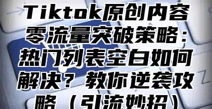 Tiktok原创内容零流量突破策略：热门列表空白如何解决？教你逆袭攻略引流妙招