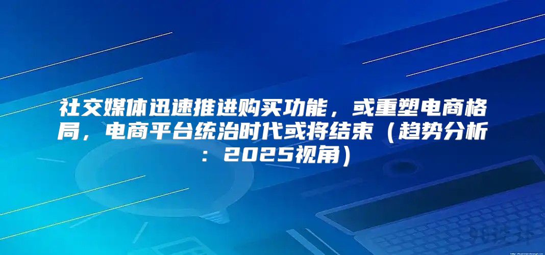 社交媒体迅速推进购买功能，或重塑电商格局，电商平台统治时代或将结束趋势分析：2025视角
