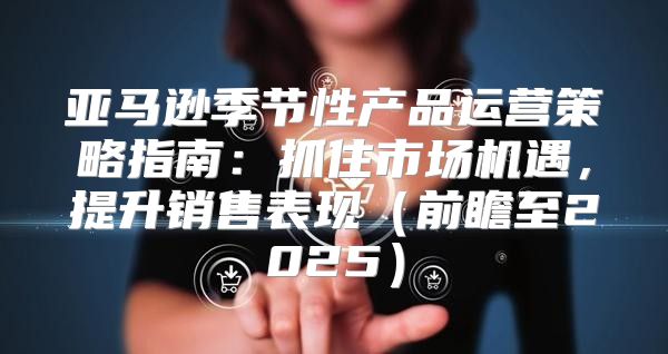 亚马逊季节性产品运营策略指南：抓住市场机遇，提升销售表现前瞻至2025