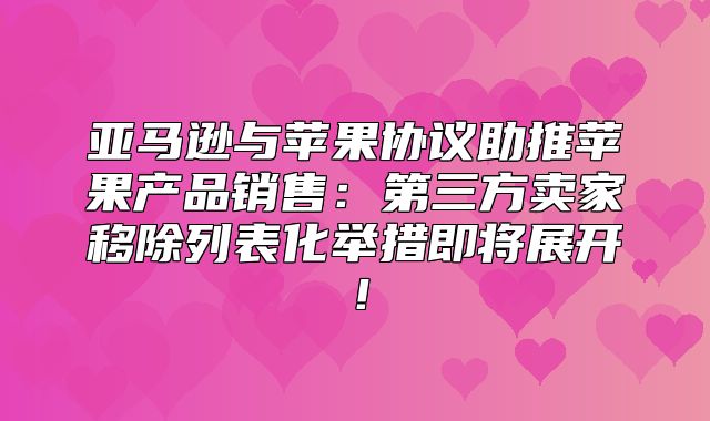 亚马逊与苹果协议助推苹果产品销售：第三方卖家移除列表化举措即将展开！