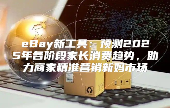 eBay新工具：预测2025年各阶段家长消费趋势，助力商家精准营销新妈市场