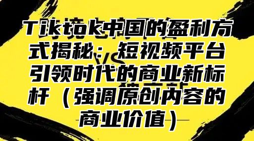 Tiktok中国的盈利方式揭秘：短视频平台引领时代的商业新标杆强调原创内容的商业价值