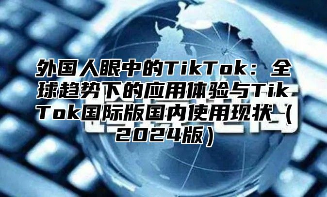 外国人眼中的TikTok：全球趋势下的应用体验与TikTok国际版国内使用现状2025版