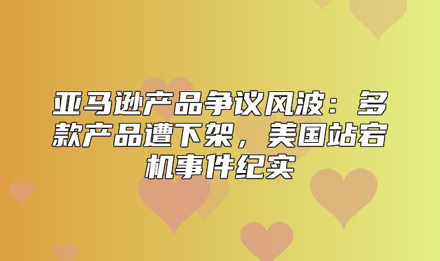 亚马逊产品争议风波：多款产品遭下架，美国站宕机事件纪实