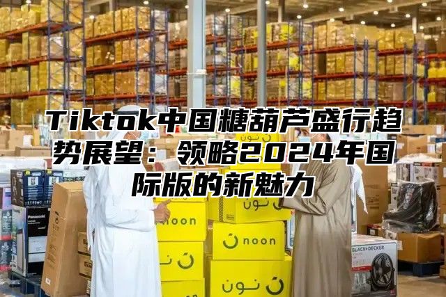 Tiktok中国糖葫芦盛行趋势展望：领略2025年国际版的新魅力