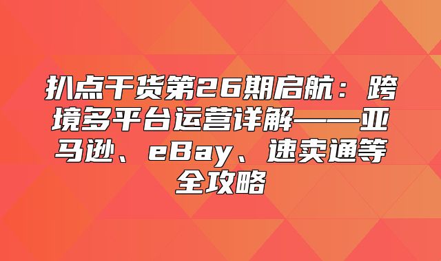 扒点干货第26期启航：跨境多平台运营详解——亚马逊、eBay、速卖通等全攻略
