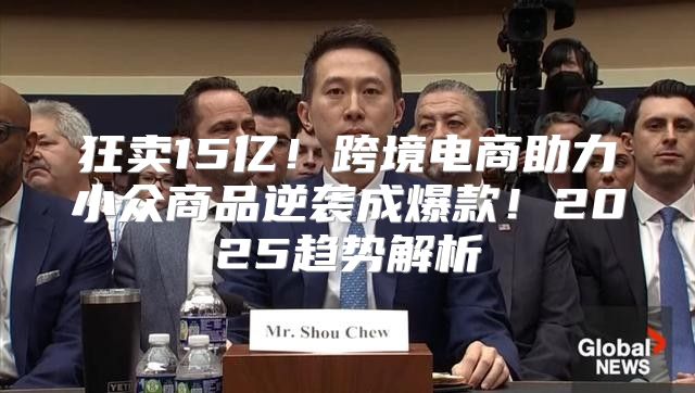 狂卖15亿！跨境电商助力小众商品逆袭成爆款！2025趋势解析