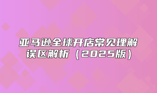 亚马逊全球开店常见理解误区解析2025版