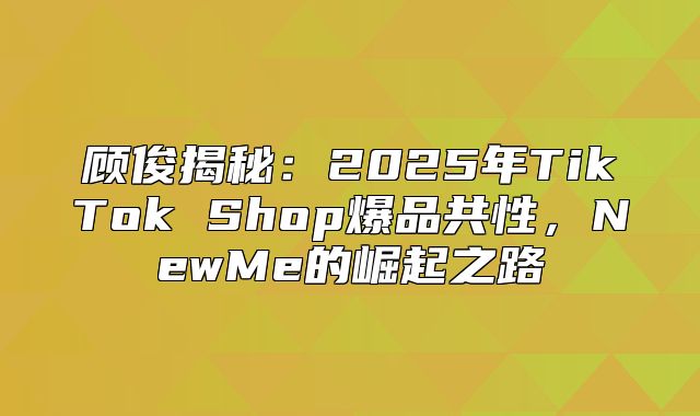 顾俊揭秘：2025年TikTok Shop爆品共性，NewMe的崛起之路