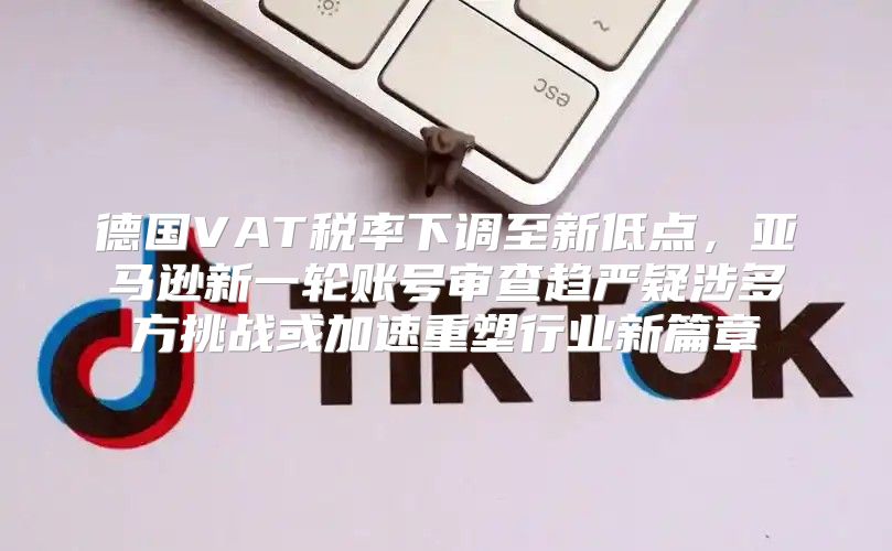 德国VAT税率下调至新低点，亚马逊新一轮账号审查趋严疑涉多方挑战或加速重塑行业新篇章