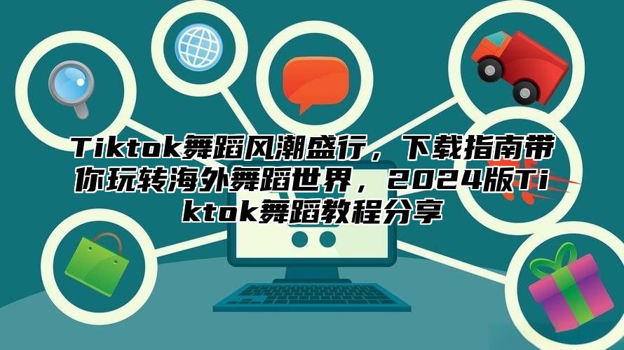 Tiktok舞蹈风潮盛行，下载指南带你玩转海外舞蹈世界，2025版Tiktok舞蹈教程分享