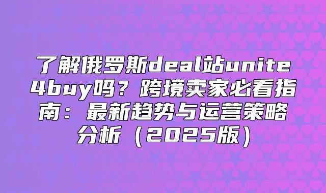 了解俄罗斯deal站unite4buy吗？跨境卖家必看指南：最新趋势与运营策略分析2025版