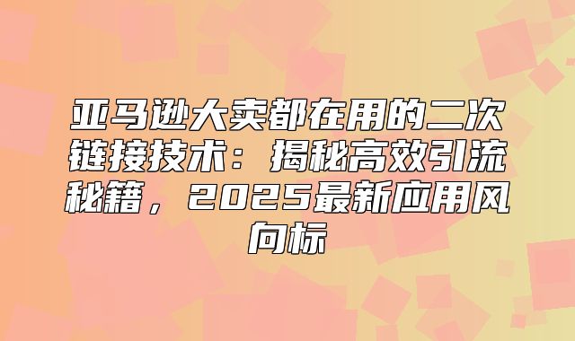 亚马逊大卖都在用的二次链接技术：揭秘高效引流秘籍，2025最新应用风向标
