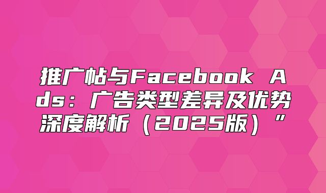 推广帖与Facebook Ads：广告类型差异及优势深度解析2025版”