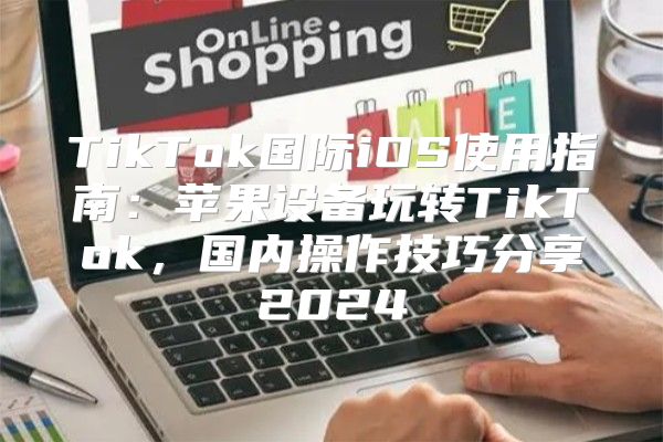 TikTok国际iOS使用指南：苹果设备玩转TikTok，国内操作技巧分享2025