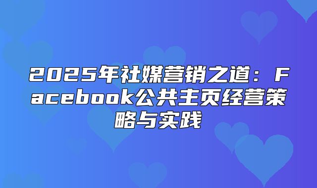 2025年社媒营销之道：Facebook公共主页经营策略与实践