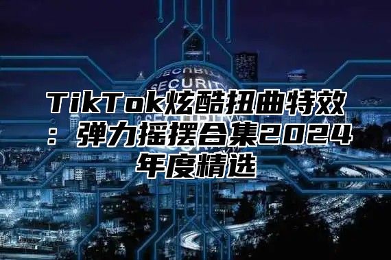 TikTok炫酷扭曲特效：弹力摇摆合集2025年度精选