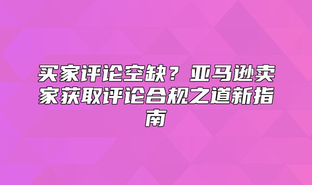 买家评论空缺？亚马逊卖家获取评论合规之道新指南