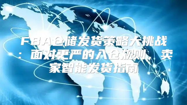 FBA仓储发货策略大挑战：面对更严的入仓规则，卖家智能发货指南
