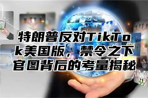 特朗普反对TikTok美国版，禁令之下官图背后的考量揭秘