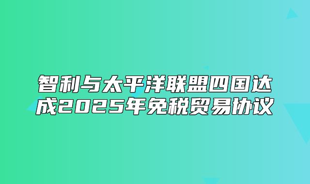 智利与太平洋联盟四国达成2025年免税贸易协议
