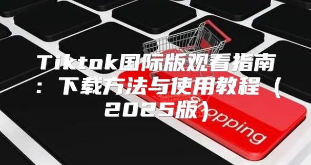 Tiktok国际版观看指南：下载方法与使用教程2025版