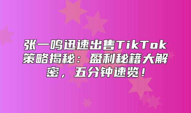 张一鸣迅速出售TikTok策略揭秘：盈利秘籍大解密，五分钟速览！