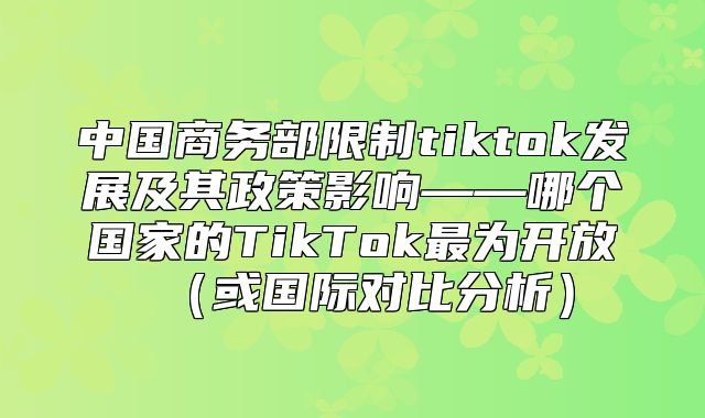 中国商务部限制tiktok发展及其政策影响——哪个国家的TikTok最为开放或国际对比分析
