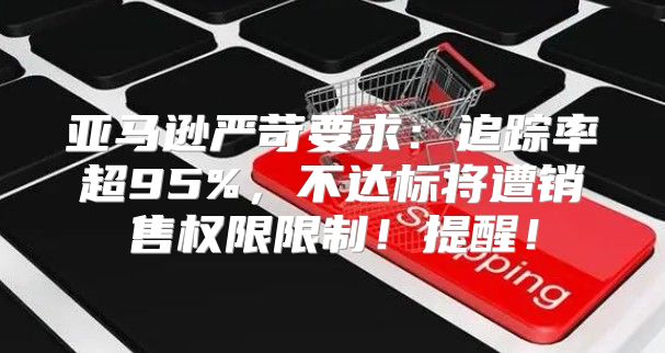 亚马逊严苛要求：追踪率超95%，不达标将遭销售权限限制！提醒！