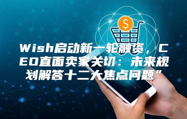 Wish启动新一轮融资，CEO直面卖家关切：未来规划解答十二大焦点问题”