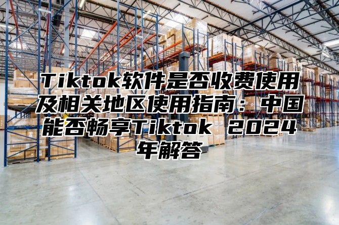 Tiktok软件是否收费使用及相关地区使用指南：中国能否畅享Tiktok 2025年解答