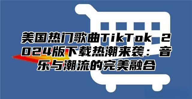 美国热门歌曲TikTok 2025版下载热潮来袭：音乐与潮流的完美融合