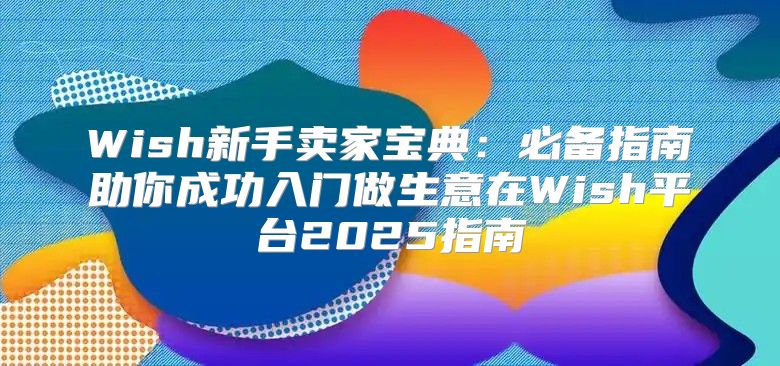 Wish新手卖家宝典：必备指南助你成功入门做生意在Wish平台2025指南