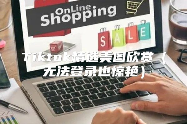 Tiktok精选美图欣赏无法登录也惊艳