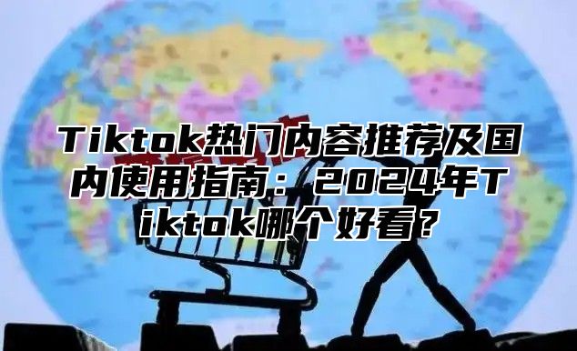 Tiktok热门内容推荐及国内使用指南：2025年Tiktok哪个好看？
