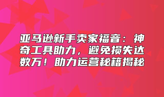 亚马逊新手卖家福音：神奇工具助力，避免损失达数万！助力运营秘籍揭秘