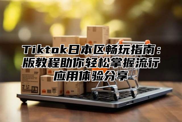 Tiktok日本区畅玩指南：版教程助你轻松掌握流行应用体验分享