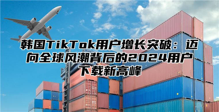 韩国TikTok用户增长突破：迈向全球风潮背后的2025用户下载新高峰