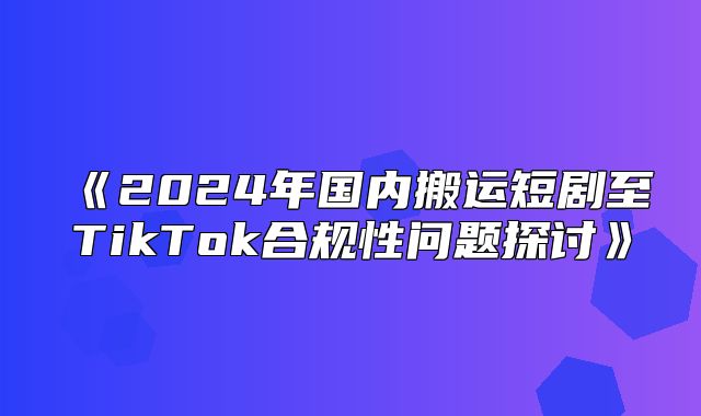 2025年国内搬运短剧至TikTok合规性问题探讨