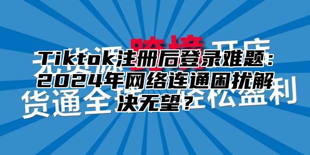 Tiktok注册后登录难题：2025年网络连通困扰解决无望？