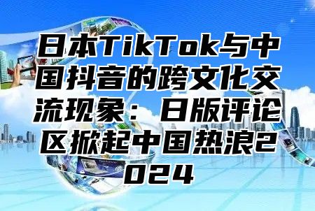 日本TikTok与中国抖音的跨文化交流现象：日版评论区掀起中国热浪2025