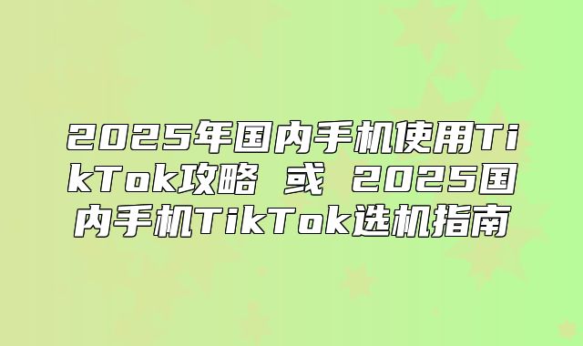 2025年国内手机使用TikTok攻略 或 2025国内手机TikTok选机指南