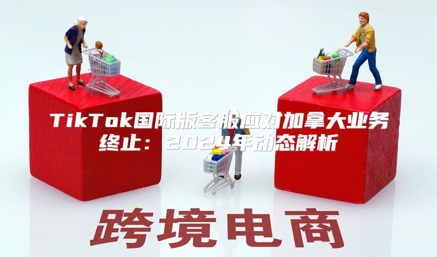 TikTok国际版客服应对加拿大业务终止：2025年动态解析