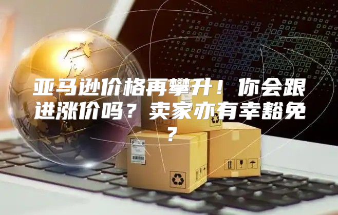 亚马逊价格再攀升！你会跟进涨价吗？卖家亦有幸豁免？
